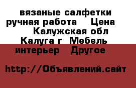 вязаные салфетки(ручная работа) › Цена ­ 300 - Калужская обл., Калуга г. Мебель, интерьер » Другое   